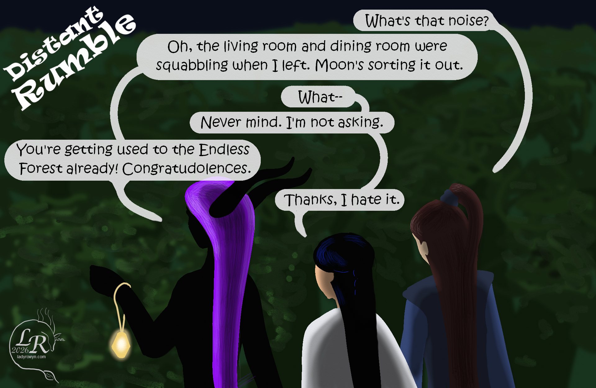 

Valor, Zhenshay, and Victory are walking back to House through the darkened forest. Zhenshay leads the way, the glowy crystal lighting their immediate surroundings. 

Off-panel: *distant rumble* 
Valor, looking wary: “What’s that noise?” 
Zhenshay: “Oh, the living room and the dining room were squabbling when I left. Moon’s sorting it out.” 
Victory: “What--” 
Victory: “No, never mind, I’m not asking.” 
Zhenshay: “You’re getting used to the Endless Forest already. Congratudolences.” 
Victory: “Thanks, I hate it.” 
